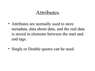 Attributes Attributes are normally used to store metadata, data about data, and the real data is stored in elements between the start and end tags. Single or Double quotes can be used. 