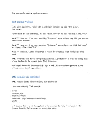 Any name can be used, no words are reserved.
Best Naming Practices
Make names descriptive. Names with an underscore separator are nice: <first_name>,
<last_name>.
Names should be short and simple, like this: <book_title> not like this: <the_title_of_the_book>.
Avoid "-" characters. If you name something "first-name," some software may think you want to
subtract name from first.
Avoid "." characters. If you name something "first.name," some software may think that "name"
is a property of the object "first."
Avoid ":" characters. Colons are reserved to be used for something called namespaces (more
later).
XML documents often have a corresponding database. A good practice is to use the naming rules
of your database for the elements in the XML documents.
Non-English letters like éòá are perfectly legal in XML, but watch out for problems if your
software vendor doesn't support them.
XML Elements are Extensible
XML elements can be extended to carry more information.
Look at the following XML example:
<note>
<to>Tove</to>
<from>Jani</from>
<body>Don'tforgetme this weekend!</body>
</note>
Let's imagine that we created an application that extracted the <to>, <from>, and <body>
elements from the XML document to produce this output:
 