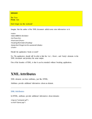 MESSAGE
To: Tove
From: Jani
Don't forget me this weekend!
Imagine that the author of the XML document added some extra information to it:
<note>
<date>2008-01-10</date>
<to>Tove</to>
<from>Jani</from>
<heading>Reminder</heading>
<body>Don'tforgetme this weekend!</body>
</note>
Should the application break or crash?
No. The application should still be able to find the <to>, <from>, and <body> elements in the
XML document and produce the same output.
One of the beauties of XML, is that it can be extended without breaking applications.
XMLAttributes
XML elements can have attributes, just like HTML.
Attributes provide additional information about an element.
XML Attributes
In HTML, attributes provide additional information about elements:
<img src="computer.gif">
<a href="demo.asp">
 