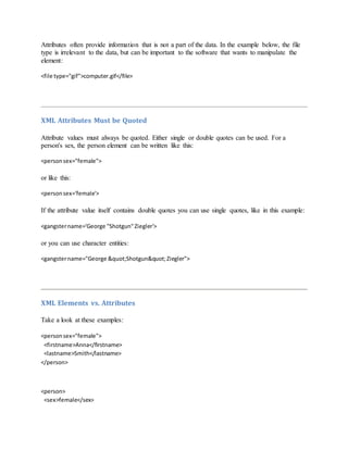 Attributes often provide information that is not a part of the data. In the example below, the file
type is irrelevant to the data, but can be important to the software that wants to manipulate the
element:
<file type="gif">computer.gif</file>
XML Attributes Must be Quoted
Attribute values must always be quoted. Either single or double quotes can be used. For a
person's sex, the person element can be written like this:
<personsex="female">
or like this:
<personsex='female'>
If the attribute value itself contains double quotes you can use single quotes, like in this example:
<gangstername='George "Shotgun"Ziegler'>
or you can use character entities:
<gangstername="George "Shotgun"Ziegler">
XML Elements vs. Attributes
Take a look at these examples:
<personsex="female">
<firstname>Anna</firstname>
<lastname>Smith</lastname>
</person>
<person>
<sex>female</sex>
 