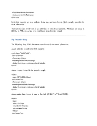 <firstname>Anna</firstname>
<lastname>Smith</lastname>
</person>
In the first example sex is an attribute. In the last, sex is an element. Both examples provide the
same information.
There are no rules about when to use attributes or when to use elements. Attributes are handy in
HTML. In XML my advice is to avoid them. Use elements instead.
My Favorite Way
The following three XML documents contain exactly the same information:
A date attribute is used in the first example:
<note date="10/01/2008">
<to>Tove</to>
<from>Jani</from>
<heading>Reminder</heading>
<body>Don'tforgetme thisweekend!</body>
</note>
A date element is used in the second example:
<note>
<date>10/01/2008</date>
<to>Tove</to>
<from>Jani</from>
<heading>Reminder</heading>
<body>Don'tforgetme thisweekend!</body>
</note>
An expanded date element is used in the third: (THIS IS MY FAVORITE):
<note>
<date>
<day>10</day>
<month>01</month>
<year>2008</year>
</date>
<to>Tove</to>
 