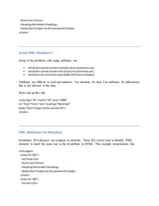 <from>Jani</from>
<heading>Reminder</heading>
<body>Don'tforgetme thisweekend!</body>
</note>
Avoid XML Attributes?
Some of the problems with using attributes are:
 attributescannotcontainmultiplevalues(elementscan)
 attributes cannotcontaintree structures(elementscan)
 attributesare noteasilyexpandable (forfuture changes)
Attributes are difficult to read and maintain. Use elements for data. Use attributes for information
that is not relevant to the data.
Don't end up like this:
<note day="10" month="01" year="2008"
to="Tove"from="Jani"heading="Reminder"
body="Don'tforgetme thisweekend!">
</note>
XML Attributes for Metadata
Sometimes ID references are assigned to elements. These IDs can be used to identify XML
elements in much the same way as the id attribute in HTML. This example demonstrates this:
<messages>
<note id="501">
<to>Tove</to>
<from>Jani</from>
<heading>Reminder</heading>
<body>Don't forgetme thisweekend!</body>
</note>
<note id="502">
<to>Jani</to>
 