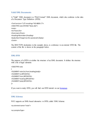 Valid XML Documents
A "Valid" XML document is a "Well Formed" XML document, which also conforms to the rules
of a Document Type Definition (DTD):
<?xml version="1.0"encoding="ISO-8859-1"?>
<!DOCTYPE note SYSTEM "Note.dtd">
<note>
<to>Tove</to>
<from>Jani</from>
<heading>Reminder</heading>
<body>Don'tforget me this weekend!</body>
</note>
The DOCTYPE declaration in the example above, is a reference to an external DTD file. The
content of the file is shown in the paragraph below.
XML DTD
The purpose of a DTD is to define the structure of an XML document. It defines the structure
with a list of legal elements:
<!DOCTYPE note
[
<!ELEMENT note (to,from,heading,body)>
<!ELEMENT to (#PCDATA)>
<!ELEMENT from (#PCDATA)>
<!ELEMENT heading(#PCDATA)>
<!ELEMENT body(#PCDATA)>
]>
If you want to study DTD, you will find our DTD tutorial on our homepage.
XML Schema
W3C supports an XML-based alternative to DTD, called XML Schema:
<xs:elementname="note">
<xs:complexType>
 