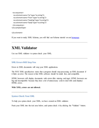 <xs:sequence>
<xs:elementname="to" type="xs:string"/>
<xs:elementname="from" type="xs:string"/>
<xs:elementname="heading"type="xs:string"/>
<xs:elementname="body" type="xs:string"/>
</xs:sequence>
</xs:complexType>
</xs:element>
If you want to study XML Schema, you will find our Schema tutorial on our homepage.
XMLValidator
Use our XML validator to syntax-check your XML.
XML Errors Will Stop You
Errors in XML documents will stop your XML applications.
The W3C XML specification states that a program should stop processing an XML document if
it finds an error. The reason is that XML software should be small, fast, and compatible.
HTML browsers will display documents with errors (like missing end tags). HTML browsers are
big and incompatible because they have a lot of unnecessary code to deal with (and display)
HTML errors.
With XML, errors are not allowed.
Syntax-Check Your XML
To help you syntax-check your XML, we have created an XML validator.
Paste your XML into the text area below, and syntax-check it by clicking the "Validate" button.
 