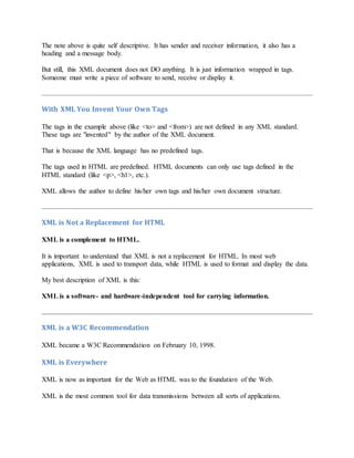 The note above is quite self descriptive. It has sender and receiver information, it also has a
heading and a message body.
But still, this XML document does not DO anything. It is just information wrapped in tags.
Someone must write a piece of software to send, receive or display it.
With XML You Invent Your Own Tags
The tags in the example above (like <to> and <from>) are not defined in any XML standard.
These tags are "invented" by the author of the XML document.
That is because the XML language has no predefined tags.
The tags used in HTML are predefined. HTML documents can only use tags defined in the
HTML standard (like <p>, <h1>, etc.).
XML allows the author to define his/her own tags and his/her own document structure.
XML is Not a Replacement for HTML
XML is a complement to HTML.
It is important to understand that XML is not a replacement for HTML. In most web
applications, XML is used to transport data, while HTML is used to format and display the data.
My best description of XML is this:
XML is a software- and hardware-independent tool for carrying information.
XML is a W3C Recommendation
XML became a W3C Recommendation on February 10, 1998.
XML is Everywhere
XML is now as important for the Web as HTML was to the foundation of the Web.
XML is the most common tool for data transmissions between all sorts of applications.
 