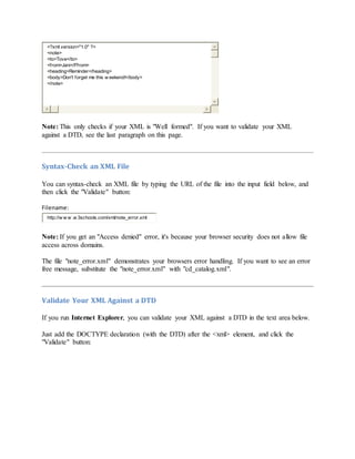 <?xml version="1.0" ?>
<note>
<to>Tove</to>
<from>Jani</Ffrom>
<heading>Reminder</heading>
<body>Don't forget me this w eekend!</body>
</note>
Note: This only checks if your XML is "Well formed". If you want to validate your XML
against a DTD, see the last paragraph on this page.
Syntax-Check an XML File
You can syntax-check an XML file by typing the URL of the file into the input field below, and
then click the "Validate" button:
Filename:
http://w w w .w 3schools.com/xml/note_error.xml
Note: If you get an "Access denied" error, it's because your browser security does not allow file
access across domains.
The file "note_error.xml" demonstrates your browsers error handling. If you want to see an error
free message, substitute the "note_error.xml" with "cd_catalog.xml".
Validate Your XML Against a DTD
If you run Internet Explorer, you can validate your XML against a DTD in the text area below.
Just add the DOCTYPE declaration (with the DTD) after the <xml> element, and click the
"Validate" button:
 
