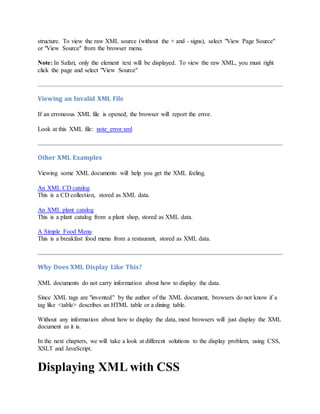 structure. To view the raw XML source (without the + and - signs), select "View Page Source"
or "View Source" from the browser menu.
Note: In Safari, only the element text will be displayed. To view the raw XML, you must right
click the page and select "View Source"
Viewing an Invalid XML File
If an erroneous XML file is opened, the browser will report the error.
Look at this XML file: note_error.xml
Other XML Examples
Viewing some XML documents will help you get the XML feeling.
An XML CD catalog
This is a CD collection, stored as XML data.
An XML plant catalog
This is a plant catalog from a plant shop, stored as XML data.
A Simple Food Menu
This is a breakfast food menu from a restaurant, stored as XML data.
Why Does XML Display Like This?
XML documents do not carry information about how to display the data.
Since XML tags are "invented" by the author of the XML document, browsers do not know if a
tag like <table> describes an HTML table or a dining table.
Without any information about how to display the data, most browsers will just display the XML
document as it is.
In the next chapters, we will take a look at different solutions to the display problem, using CSS,
XSLT and JavaScript.
Displaying XML with CSS
 