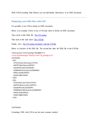With CSS (Cascading Style Sheets) you can add display information to an XML document.
Displaying your XML Files with CSS?
It is possible to use CSS to format an XML document.
Below is an example of how to use a CSS style sheet to format an XML document:
Take a look at this XML file: The CD catalog
Then look at this style sheet: The CSS file
Finally, view: The CD catalog formatted with the CSS file
Below is a fraction of the XML file. The second line links the XML file to the CSS file:
<?xml version="1.0"encoding="ISO-8859-1"?>
<?xml-stylesheettype="text/css"href="cd_catalog.css"?>
<CATALOG>
<CD>
<TITLE>Empire Burlesque</TITLE>
<ARTIST>Bob Dylan</ARTIST>
<COUNTRY>USA</COUNTRY>
<COMPANY>Columbia</COMPANY>
<PRICE>10.90</PRICE>
<YEAR>1985</YEAR>
</CD>
<CD>
<TITLE>Hide your heart</TITLE>
<ARTIST>Bonnie Tyler</ARTIST>
<COUNTRY>UK</COUNTRY>
<COMPANY>CBS Records</COMPANY>
<PRICE>9.90</PRICE>
<YEAR>1988</YEAR>
</CD>
.
.
.
</CATALOG>
Formatting XML with CSS is not the most common method.
 