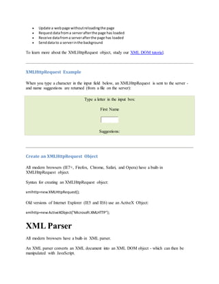  Update a webpage withoutreloadingthe page
 Requestdatafroma serverafterthe page has loaded
 Receive datafroma serverafterthe page has loaded
 Senddata to a serverinthe background
To learn more about the XMLHttpRequest object, study our XML DOM tutorial.
XMLHttpRequest Example
When you type a character in the input field below, an XMLHttpRequest is sent to the server -
and name suggestions are returned (from a file on the server):
Type a letter in the input box:
First Name
Suggestions:
Create an XMLHttpRequest Object
All modern browsers (IE7+, Firefox, Chrome, Safari, and Opera) have a built-in
XMLHttpRequest object.
Syntax for creating an XMLHttpRequest object:
xmlhttp=newXMLHttpRequest();
Old versions of Internet Explorer (IE5 and IE6) use an ActiveX Object:
xmlhttp=newActiveXObject("Microsoft.XMLHTTP");
XML Parser
All modern browsers have a built-in XML parser.
An XML parser converts an XML document into an XML DOM object - which can then be
manipulated with JavaScript.
 