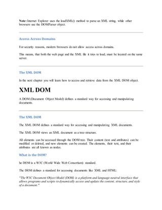 Note: Internet Explorer uses the loadXML() method to parse an XML string, while other
browsers use the DOMParser object.
Access Across Domains
For security reasons, modern browsers do not allow access across domains.
This means, that both the web page and the XML file it tries to load, must be located on the same
server.
The XML DOM
In the next chapter you will learn how to access and retrieve data from the XML DOM object.
XML DOM
A DOM (Document Object Model) defines a standard way for accessing and manipulating
documents.
The XML DOM
The XML DOM defines a standard way for accessing and manipulating XML documents.
The XML DOM views an XML document as a tree-structure.
All elements can be accessed through the DOM tree. Their content (text and attributes) can be
modified or deleted, and new elements can be created. The elements, their text, and their
attributes are all known as nodes.
What is the DOM?
he DOM is a W3C (World Wide Web Consortium) standard.
The DOM defines a standard for accessing documents like XML and HTML:
"The W3C Document Object Model (DOM) is a platform and language-neutral interface that
allows programs and scripts to dynamically access and update the content, structure, and style
of a document."
 