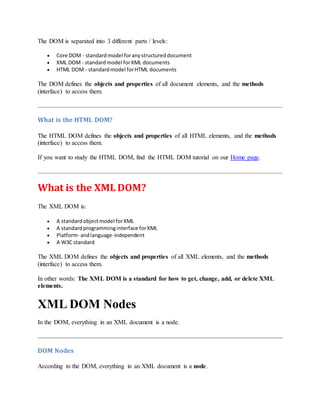 The DOM is separated into 3 different parts / levels:
 Core DOM - standardmodel foranystructureddocument
 XML DOM - standardmodel forXML documents
 HTML DOM - standardmodel forHTML documents
The DOM defines the objects and properties of all document elements, and the methods
(interface) to access them.
What is the HTML DOM?
The HTML DOM defines the objects and properties of all HTML elements, and the methods
(interface) to access them.
If you want to study the HTML DOM, find the HTML DOM tutorial on our Home page.
What is the XML DOM?
The XML DOM is:
 A standardobjectmodel forXML
 A standardprogramminginterface forXML
 Platform- andlanguage-independent
 A W3C standard
The XML DOM defines the objects and properties of all XML elements, and the methods
(interface) to access them.
In other words: The XML DOM is a standard for how to get, change, add, or delete XML
elements.
XML DOM Nodes
In the DOM, everything in an XML document is a node.
DOM Nodes
According to the DOM, everything in an XML document is a node.
 