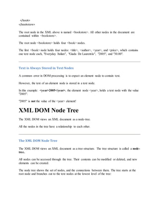</book>
</bookstore>
The root node in the XML above is named <bookstore>. All other nodes in the document are
contained within <bookstore>.
The root node <bookstore> holds four <book> nodes.
The first <book> node holds four nodes: <title>, <author>, <year>, and <price>, which contains
one text node each, "Everyday Italian", "Giada De Laurentiis", "2005", and "30.00".
Text is Always Stored in Text Nodes
A common error in DOM processing is to expect an element node to contain text.
However, the text of an element node is stored in a text node.
In this example: <year>2005</year>, the element node <year>, holds a text node with the value
"2005".
"2005" is not the value of the <year> element!
XML DOM Node Tree
The XML DOM views an XML document as a node-tree.
All the nodes in the tree have a relationship to each other.
The XML DOM Node Tree
The XML DOM views an XML document as a tree-structure. The tree structure is called a node-
tree.
All nodes can be accessed through the tree. Their contents can be modified or deleted, and new
elements can be created.
The node tree shows the set of nodes, and the connections between them. The tree starts at the
root node and branches out to the text nodes at the lowest level of the tree:
 