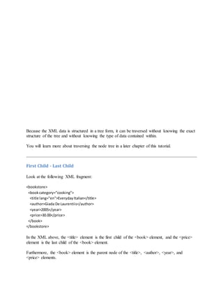 Because the XML data is structured in a tree form, it can be traversed without knowing the exact
structure of the tree and without knowing the type of data contained within.
You will learn more about traversing the node tree in a later chapter of this tutorial.
First Child - Last Child
Look at the following XML fragment:
<bookstore>
<bookcategory="cooking">
<title lang="en">EverydayItalian</title>
<author>Giada De Laurentiis</author>
<year>2005</year>
<price>30.00</price>
</book>
</bookstore>
In the XML above, the <title> element is the first child of the <book> element, and the <price>
element is the last child of the <book> element.
Furthermore, the <book> element is the parent node of the <title>, <author>, <year>, and
<price> elements.
 