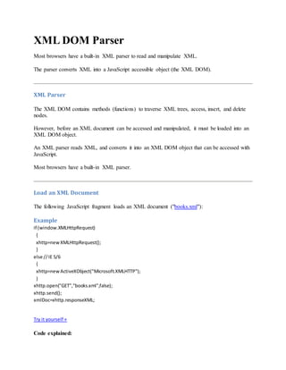 XML DOM Parser
Most browsers have a built-in XML parser to read and manipulate XML.
The parser converts XML into a JavaScript accessible object (the XML DOM).
XML Parser
The XML DOM contains methods (functions) to traverse XML trees, access, insert, and delete
nodes.
However, before an XML document can be accessed and manipulated, it must be loaded into an
XML DOM object.
An XML parser reads XML, and converts it into an XML DOM object that can be accessed with
JavaScript.
Most browsers have a built-in XML parser.
Load an XML Document
The following JavaScript fragment loads an XML document ("books.xml"):
Example
if (window.XMLHttpRequest)
{
xhttp=newXMLHttpRequest();
}
else // IE 5/6
{
xhttp=newActiveXObject("Microsoft.XMLHTTP");
}
xhttp.open("GET","books.xml",false);
xhttp.send();
xmlDoc=xhttp.responseXML;
Try it yourself »
Code explained:
 