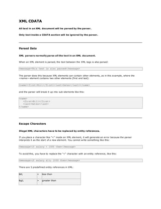 XML CDATA
All text in an XML document will be parsed by the parser.
Only text inside a CDATA section will be ignored by the parser.
Parsed Data
XML parsers normally parse all the text in an XML document.
When an XML element is parsed, the text between the XML tags is also parsed:
<message>This text is also parsed</message>
The parser does this because XML elements can contain other elements, as in this example, where the
<name> element contains two other elements (first and last):
<name><first>Bill</first><last>Gates</last></name>
and the parser will break it up into sub-elements like this:
<name>
<first>Bill</first>
<last>Gates</last>
</name>
Escape Characters
Illegal XML characters have to be replaced by entity references.
If you place a character like "<" inside an XML element, it will generate an error because the parser
interprets it as the start of a new element. You cannot write something like this:
<message>if salary < 1000 then</message>
To avoid this, you have to replace the "<" character with an entity reference, like this:
<message>if salary < 1000 then</message>
There are 5 predefined entity references in XML:
< < less than
> > greater than
 