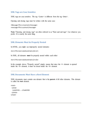 XML Tags are Case Sensitive
XML tags are case sensitive. The tag <Letter> is different from the tag <letter>.
Opening and closing tags must be written with the same case:
<Message>Thisisincorrect</message>
<message>Thisiscorrect</message>
Note: "Opening and closing tags" are often referred to as "Start and end tags". Use whatever you
prefer. It is exactly the same thing.
XML Elements Must be Properly Nested
In HTML, you might see improperly nested elements:
<b><i>This textisboldanditalic</b></i>
In XML, all elements must be properly nested within each other:
<b><i>This textisboldanditalic</i></b>
In the example above, "Properly nested" simply means that since the <i> element is opened
inside the <b> element, it must be closed inside the <b> element.
XML Documents Must Have a Root Element
XML documents must contain one element that is the parent of all other elements. This element
is called the root element.
<root>
<child>
<subchild>.....</subchild>
</child>
</root>
 