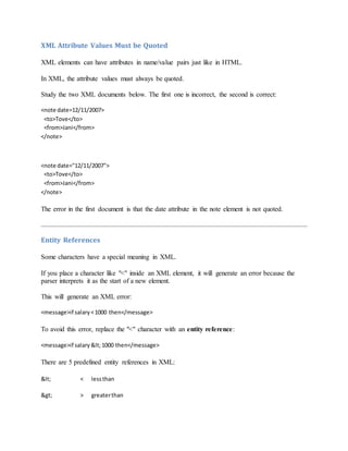 XML Attribute Values Must be Quoted
XML elements can have attributes in name/value pairs just like in HTML.
In XML, the attribute values must always be quoted.
Study the two XML documents below. The first one is incorrect, the second is correct:
<note date=12/11/2007>
<to>Tove</to>
<from>Jani</from>
</note>
<note date="12/11/2007">
<to>Tove</to>
<from>Jani</from>
</note>
The error in the first document is that the date attribute in the note element is not quoted.
Entity References
Some characters have a special meaning in XML.
If you place a character like "<" inside an XML element, it will generate an error because the
parser interprets it as the start of a new element.
This will generate an XML error:
<message>if salary<1000 then</message>
To avoid this error, replace the "<" character with an entity reference:
<message>if salary <1000 then</message>
There are 5 predefined entity references in XML:
< < lessthan
> > greaterthan
 