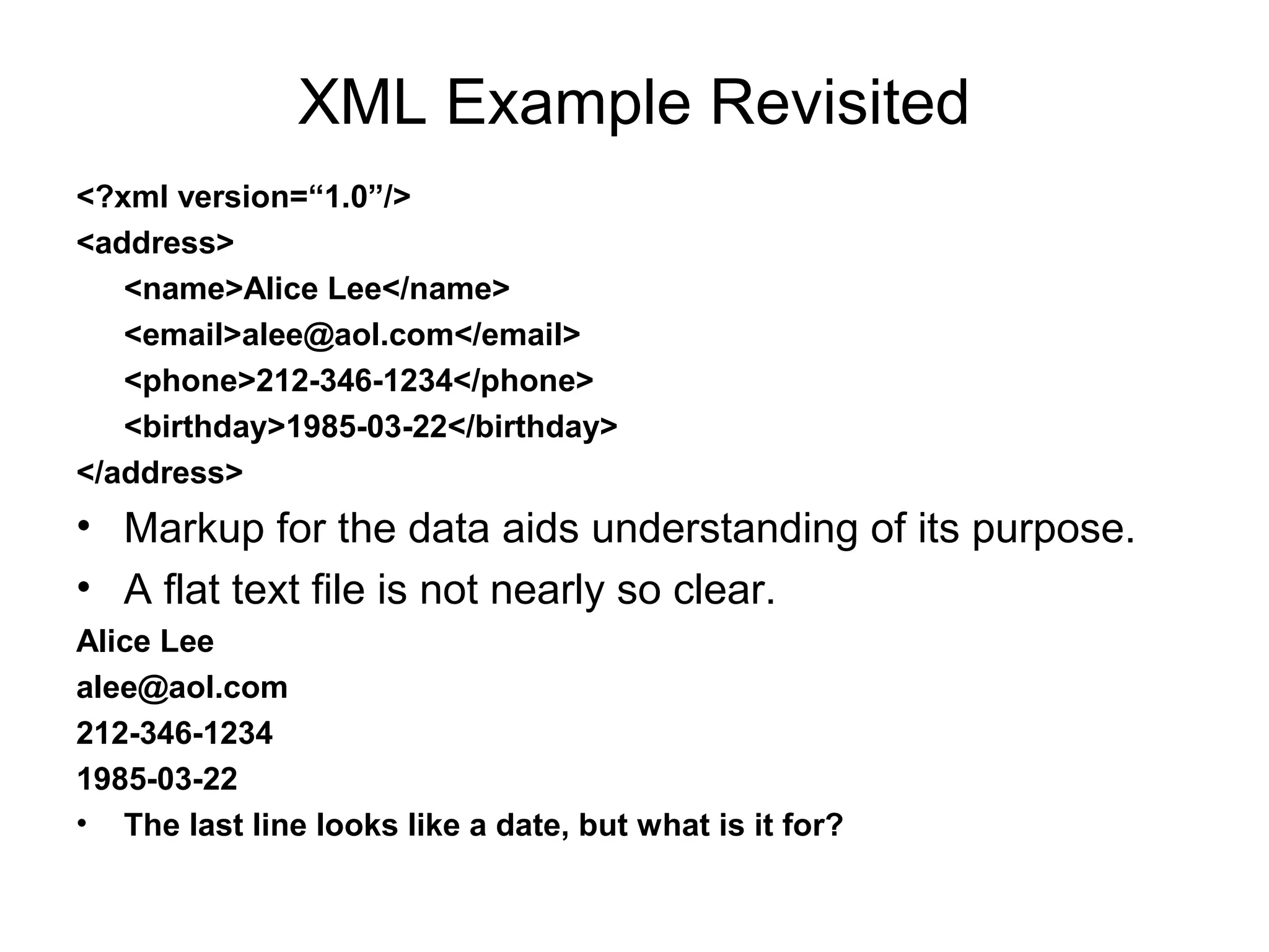 XML Example Revisited
<?xml version=“1.0”/>
<address>
<name>Alice Lee</name>
<email>alee@aol.com</email>
<phone>212-346-1234</phone>
<birthday>1985-03-22</birthday>
</address>
• Markup for the data aids understanding of its purpose.
• A flat text file is not nearly so clear.
Alice Lee
alee@aol.com
212-346-1234
1985-03-22
• The last line looks like a date, but what is it for?
 