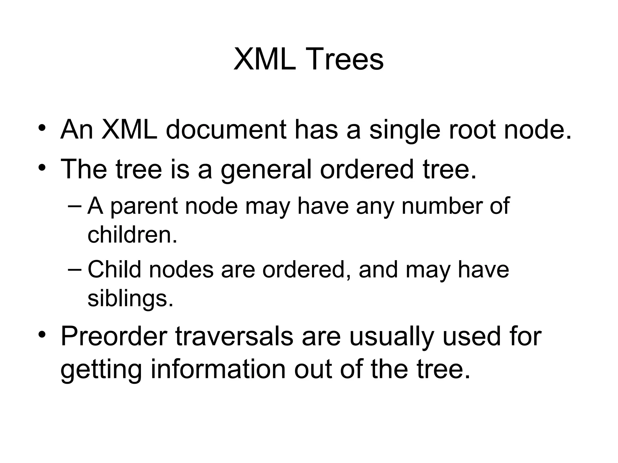 XML Trees
• An XML document has a single root node.
• The tree is a general ordered tree.
– A parent node may have any number of
children.
– Child nodes are ordered, and may have
siblings.
• Preorder traversals are usually used for
getting information out of the tree.
 