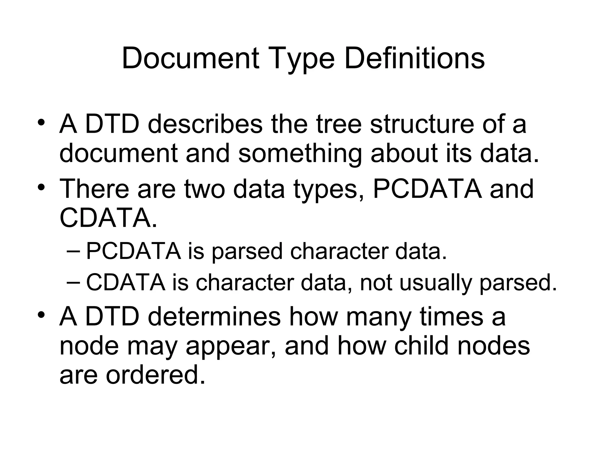 Document Type Definitions
• A DTD describes the tree structure of a
document and something about its data.
• There are two data types, PCDATA and
CDATA.
– PCDATA is parsed character data.
– CDATA is character data, not usually parsed.
• A DTD determines how many times a
node may appear, and how child nodes
are ordered.
 