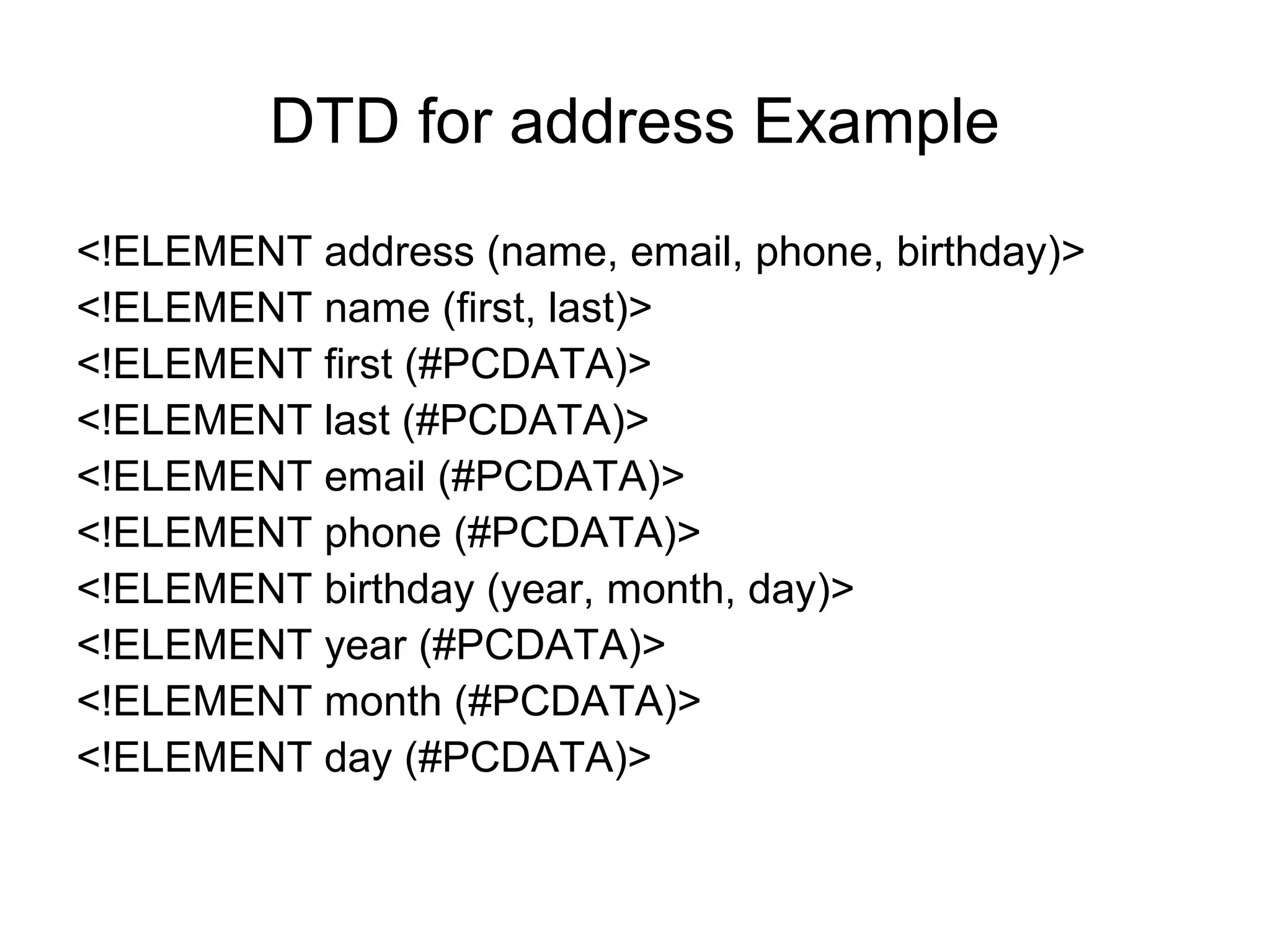 DTD for address Example
<!ELEMENT address (name, email, phone, birthday)>
<!ELEMENT name (first, last)>
<!ELEMENT first (#PCDATA)>
<!ELEMENT last (#PCDATA)>
<!ELEMENT email (#PCDATA)>
<!ELEMENT phone (#PCDATA)>
<!ELEMENT birthday (year, month, day)>
<!ELEMENT year (#PCDATA)>
<!ELEMENT month (#PCDATA)>
<!ELEMENT day (#PCDATA)>
 