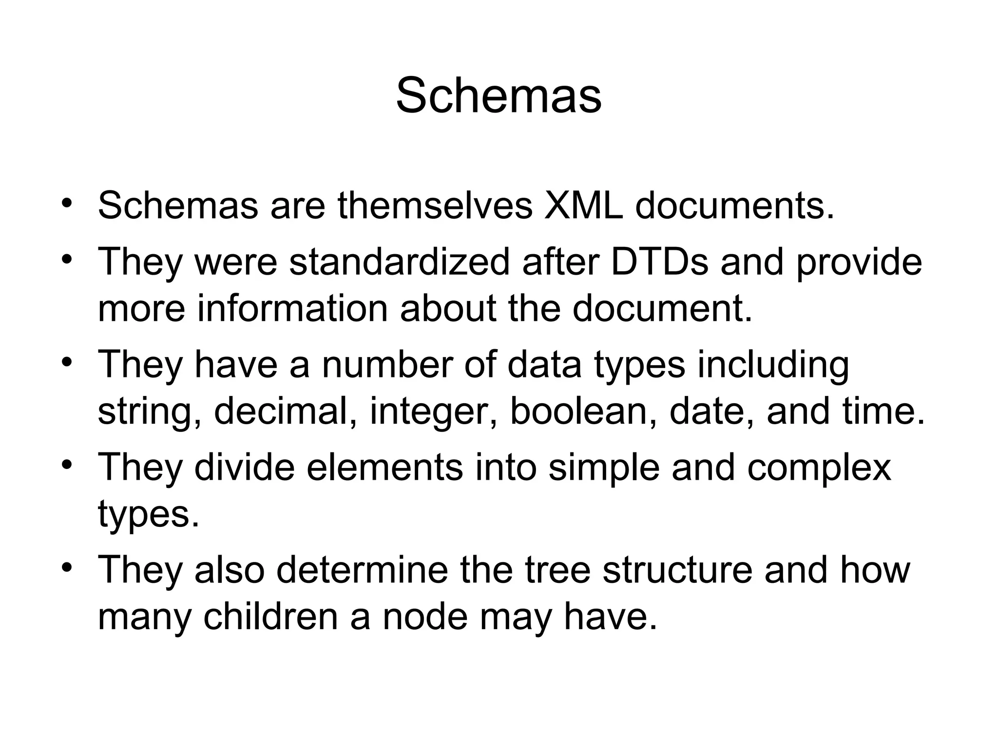 Schemas
• Schemas are themselves XML documents.
• They were standardized after DTDs and provide
more information about the document.
• They have a number of data types including
string, decimal, integer, boolean, date, and time.
• They divide elements into simple and complex
types.
• They also determine the tree structure and how
many children a node may have.
 