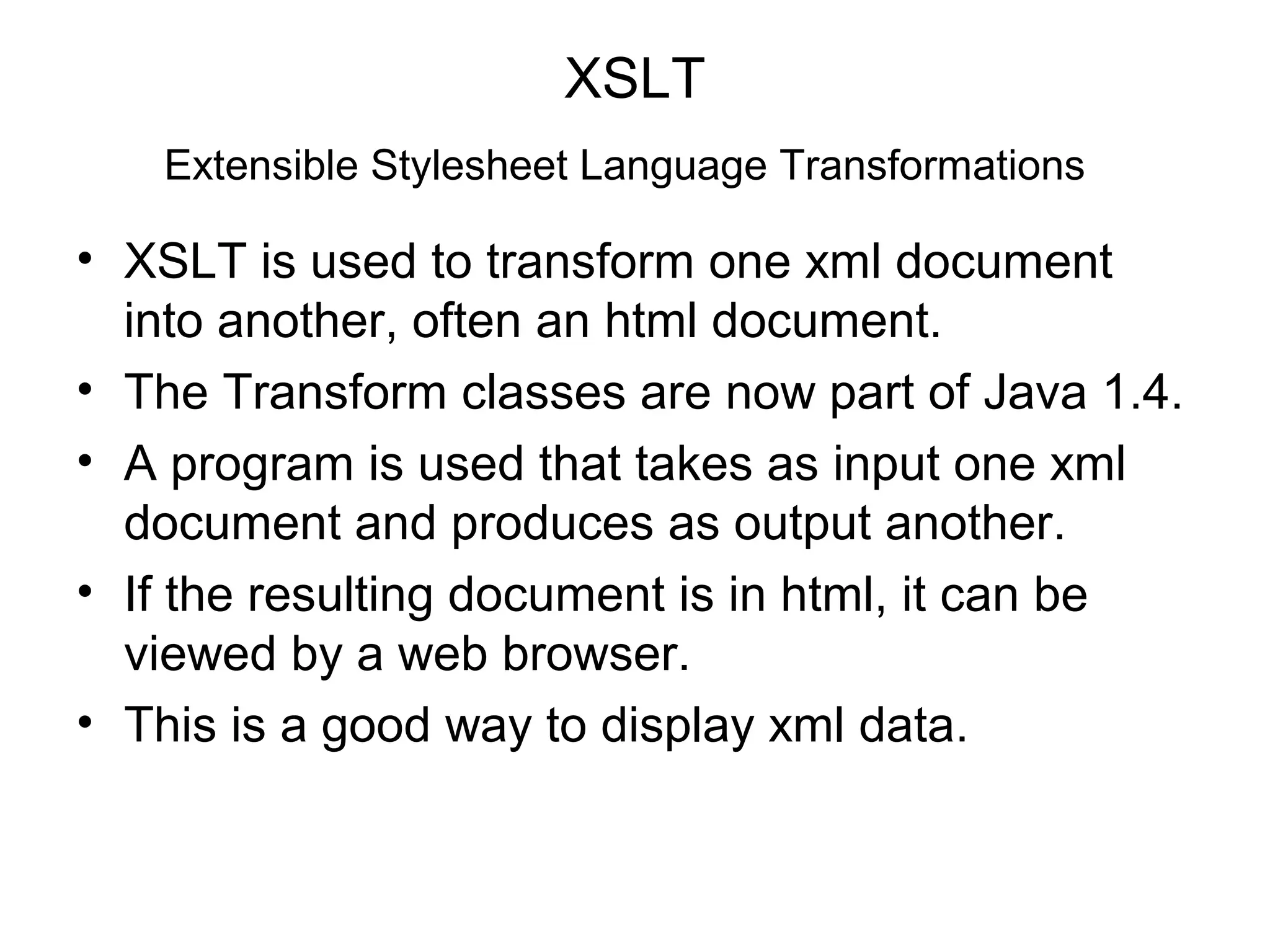 XSLT
Extensible Stylesheet Language Transformations
• XSLT is used to transform one xml document
into another, often an html document.
• The Transform classes are now part of Java 1.4.
• A program is used that takes as input one xml
document and produces as output another.
• If the resulting document is in html, it can be
viewed by a web browser.
• This is a good way to display xml data.
 