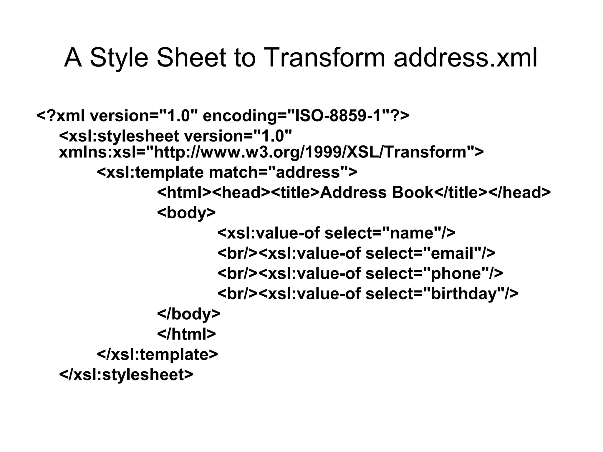 A Style Sheet to Transform address.xml
<?xml version="1.0" encoding="ISO-8859-1"?>
<xsl:stylesheet version="1.0"
xmlns:xsl="http://www.w3.org/1999/XSL/Transform">
<xsl:template match="address">
<html><head><title>Address Book</title></head>
<body>
<xsl:value-of select="name"/>
<br/><xsl:value-of select="email"/>
<br/><xsl:value-of select="phone"/>
<br/><xsl:value-of select="birthday"/>
</body>
</html>
</xsl:template>
</xsl:stylesheet>
 