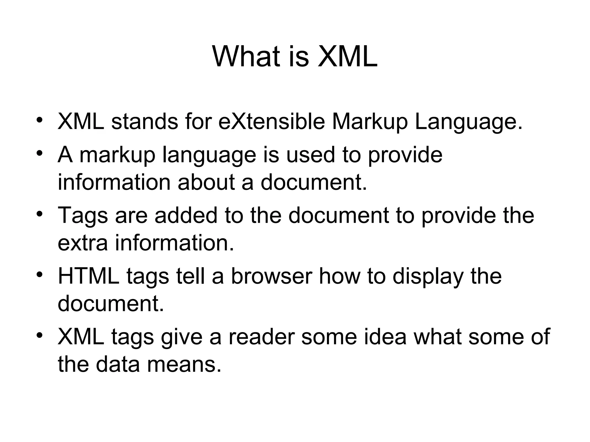 What is XML
• XML stands for eXtensible Markup Language.
• A markup language is used to provide
information about a document.
• Tags are added to the document to provide the
extra information.
• HTML tags tell a browser how to display the
document.
• XML tags give a reader some idea what some of
the data means.
 