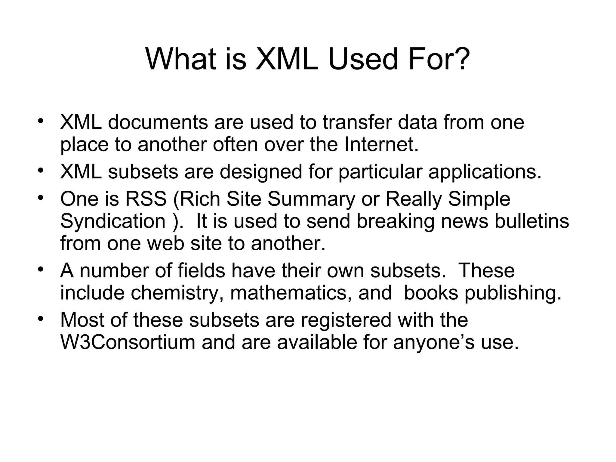 What is XML Used For?
• XML documents are used to transfer data from one
place to another often over the Internet.
• XML subsets are designed for particular applications.
• One is RSS (Rich Site Summary or Really Simple
Syndication ). It is used to send breaking news bulletins
from one web site to another.
• A number of fields have their own subsets. These
include chemistry, mathematics, and books publishing.
• Most of these subsets are registered with the
W3Consortium and are available for anyone’s use.
 