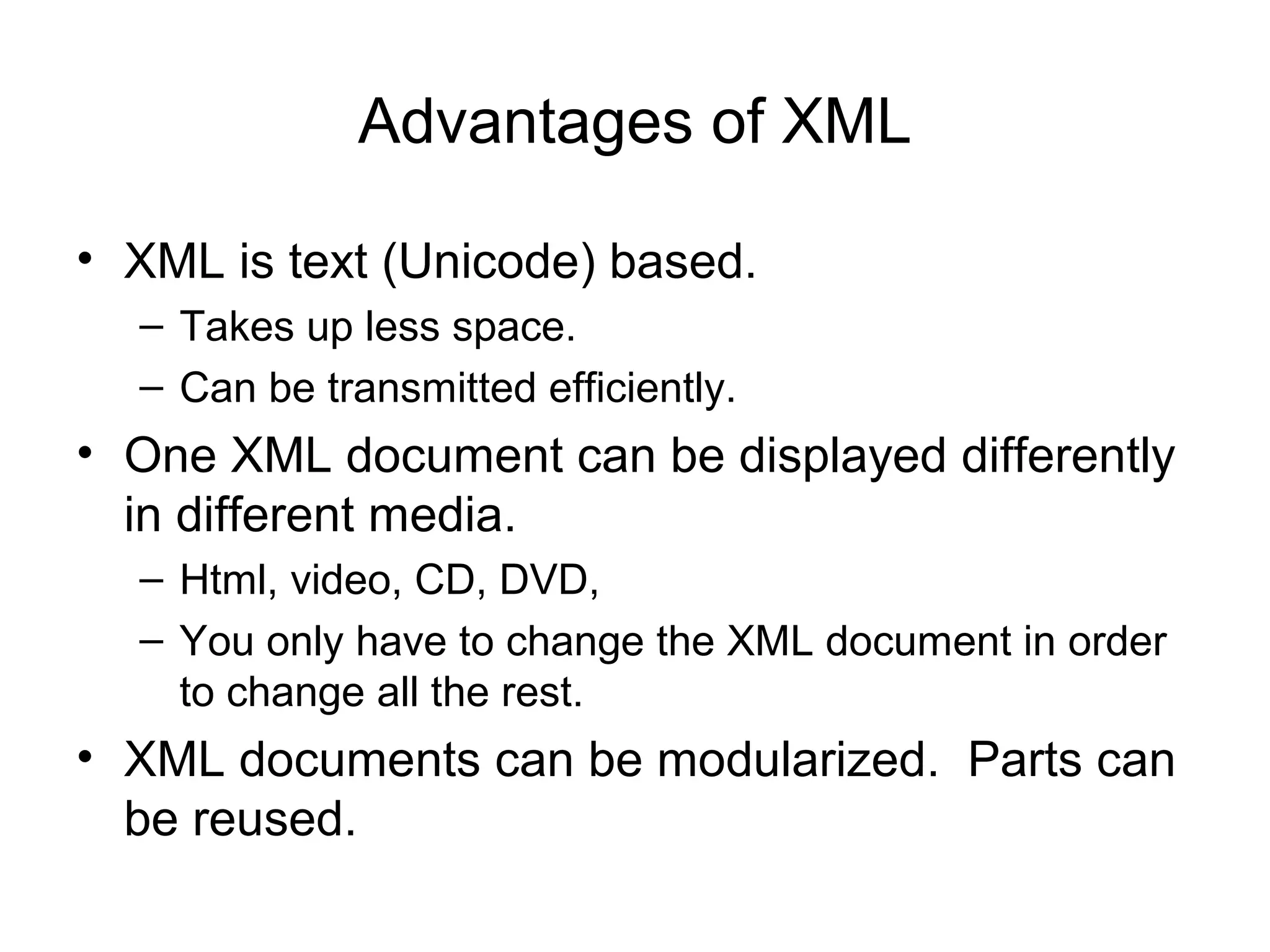 Advantages of XML
• XML is text (Unicode) based.
– Takes up less space.
– Can be transmitted efficiently.
• One XML document can be displayed differently
in different media.
– Html, video, CD, DVD,
– You only have to change the XML document in order
to change all the rest.
• XML documents can be modularized. Parts can
be reused.
 