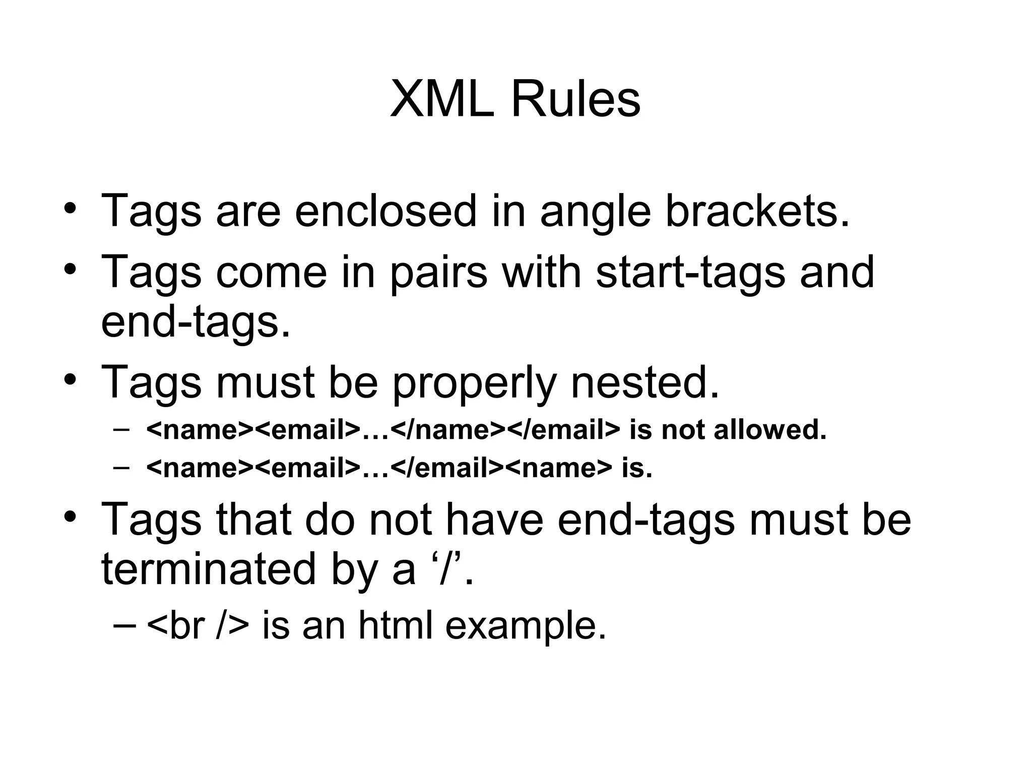XML Rules
• Tags are enclosed in angle brackets.
• Tags come in pairs with start-tags and
end-tags.
• Tags must be properly nested.
– <name><email>…</name></email> is not allowed.
– <name><email>…</email><name> is.
• Tags that do not have end-tags must be
terminated by a ‘/’.
– <br /> is an html example.
 