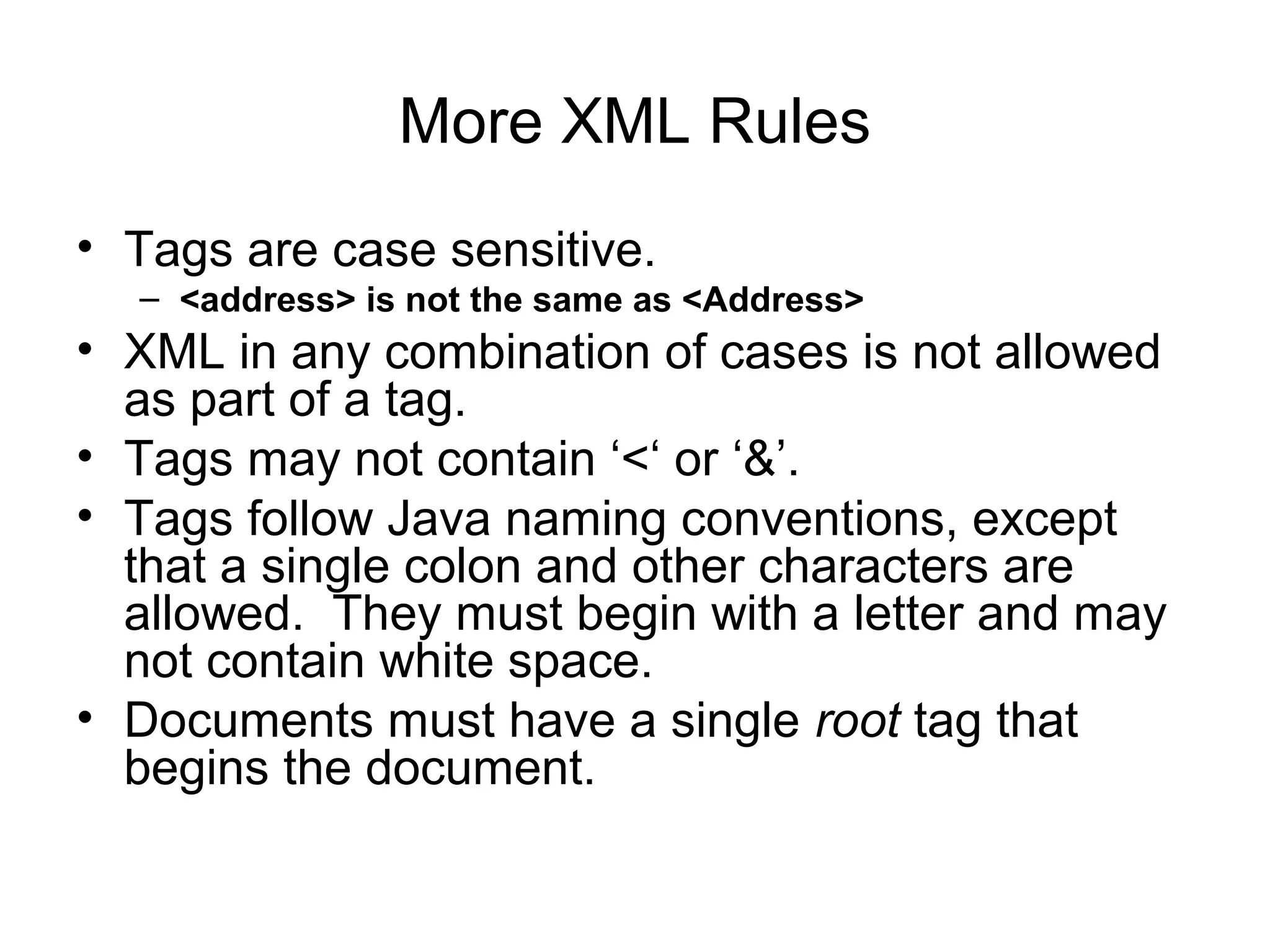 More XML Rules
• Tags are case sensitive.
– <address> is not the same as <Address>
• XML in any combination of cases is not allowed
as part of a tag.
• Tags may not contain ‘<‘ or ‘&’.
• Tags follow Java naming conventions, except
that a single colon and other characters are
allowed. They must begin with a letter and may
not contain white space.
• Documents must have a single root tag that
begins the document.
 