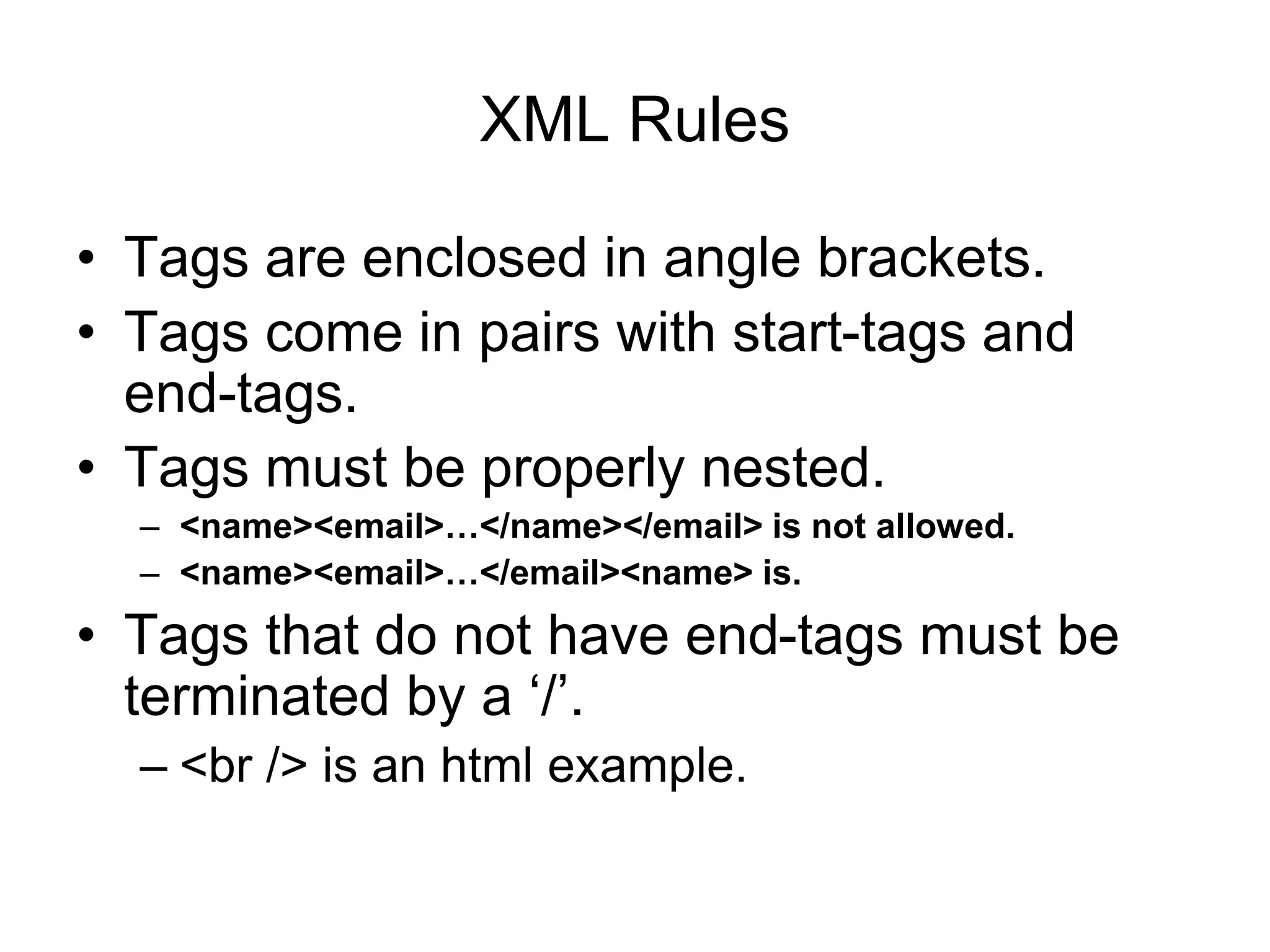 XML Rules
• Tags are enclosed in angle brackets.
• Tags come in pairs with start-tags and
end-tags.
• Tags must be properly nested.
– <name><email>…</name></email> is not allowed.
– <name><email>…</email><name> is.
• Tags that do not have end-tags must be
terminated by a ‘/’.
– <br /> is an html example.
 