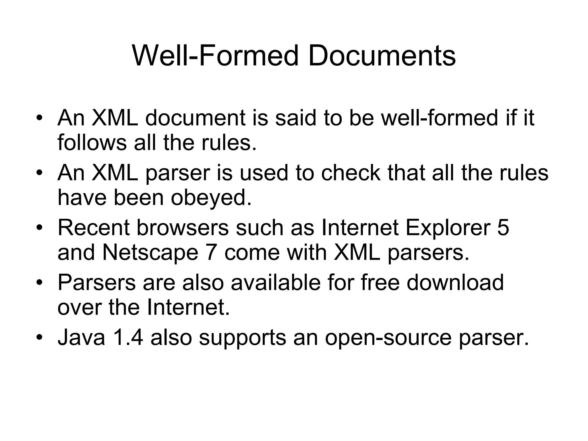 Well-Formed Documents
• An XML document is said to be well-formed if it
follows all the rules.
• An XML parser is used to check that all the rules
have been obeyed.
• Recent browsers such as Internet Explorer 5
and Netscape 7 come with XML parsers.
• Parsers are also available for free download
over the Internet.
• Java 1.4 also supports an open-source parser.
 