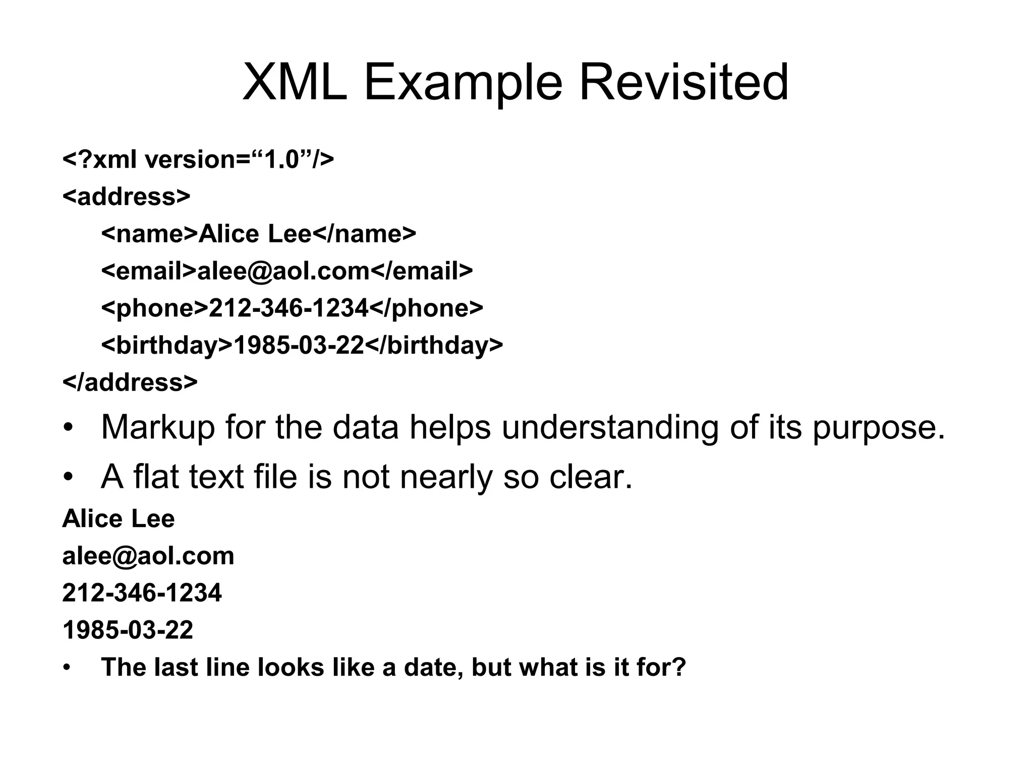 XML Example Revisited
<?xml version=“1.0”/>
<address>
<name>Alice Lee</name>
<email>alee@aol.com</email>
<phone>212-346-1234</phone>
<birthday>1985-03-22</birthday>
</address>
• Markup for the data helps understanding of its purpose.
• A flat text file is not nearly so clear.
Alice Lee
alee@aol.com
212-346-1234
1985-03-22
• The last line looks like a date, but what is it for?
 