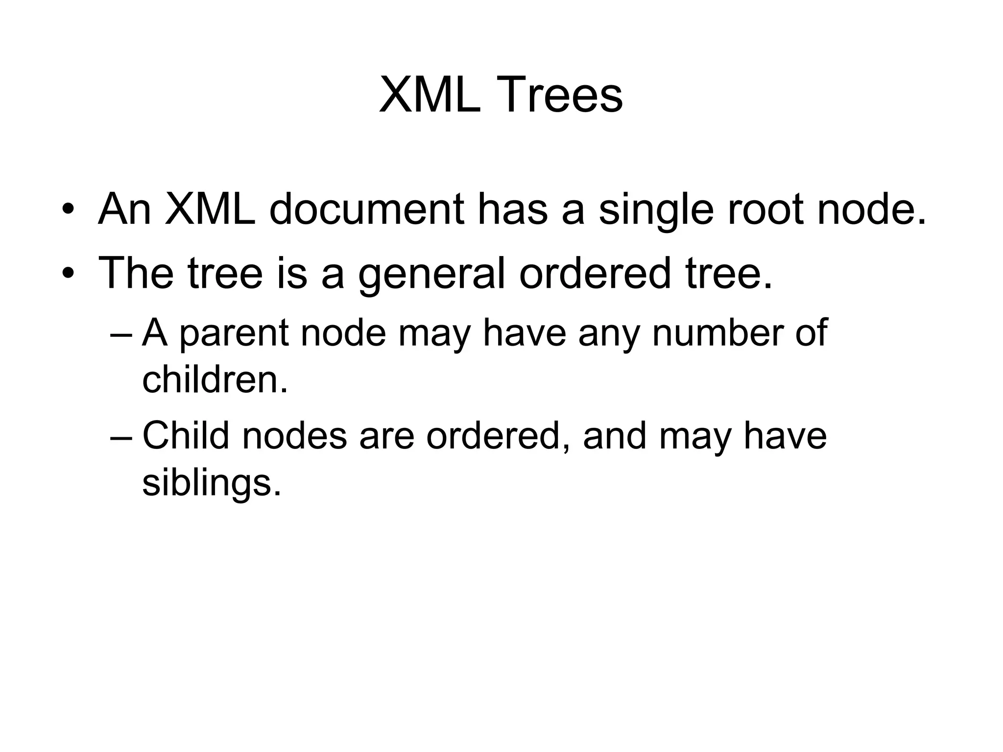 XML Trees
• An XML document has a single root node.
• The tree is a general ordered tree.
– A parent node may have any number of
children.
– Child nodes are ordered, and may have
siblings.
 