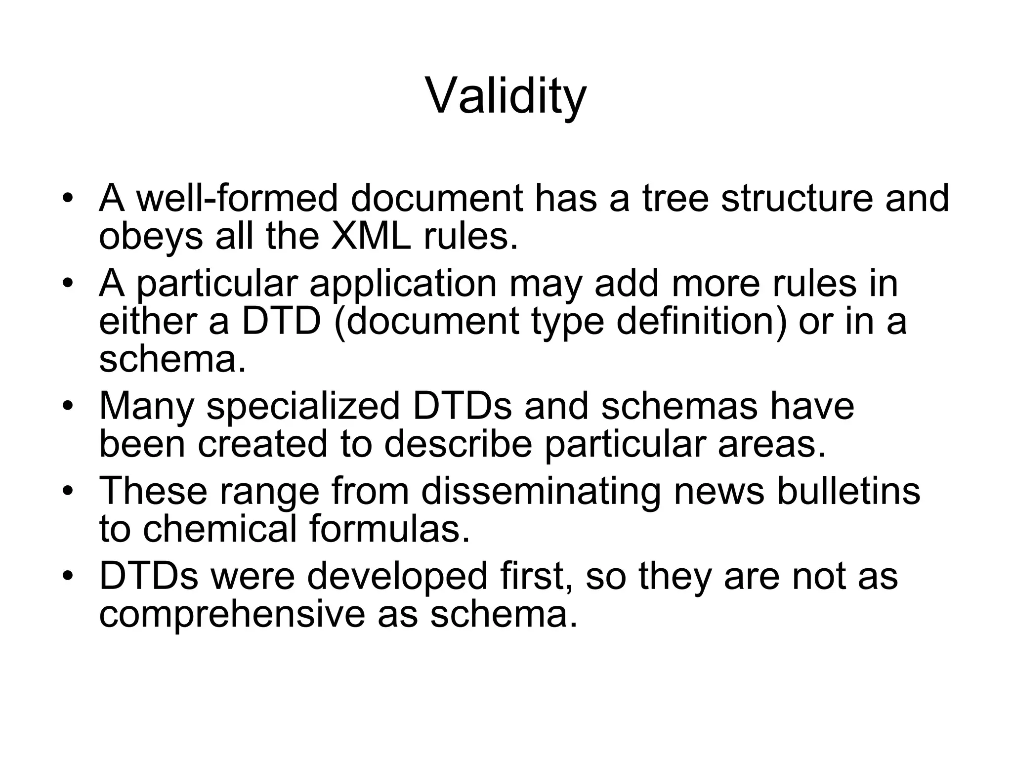 Validity
• A well-formed document has a tree structure and
obeys all the XML rules.
• A particular application may add more rules in
either a DTD (document type definition) or in a
schema.
• Many specialized DTDs and schemas have
been created to describe particular areas.
• These range from disseminating news bulletins
to chemical formulas.
• DTDs were developed first, so they are not as
comprehensive as schema.
 