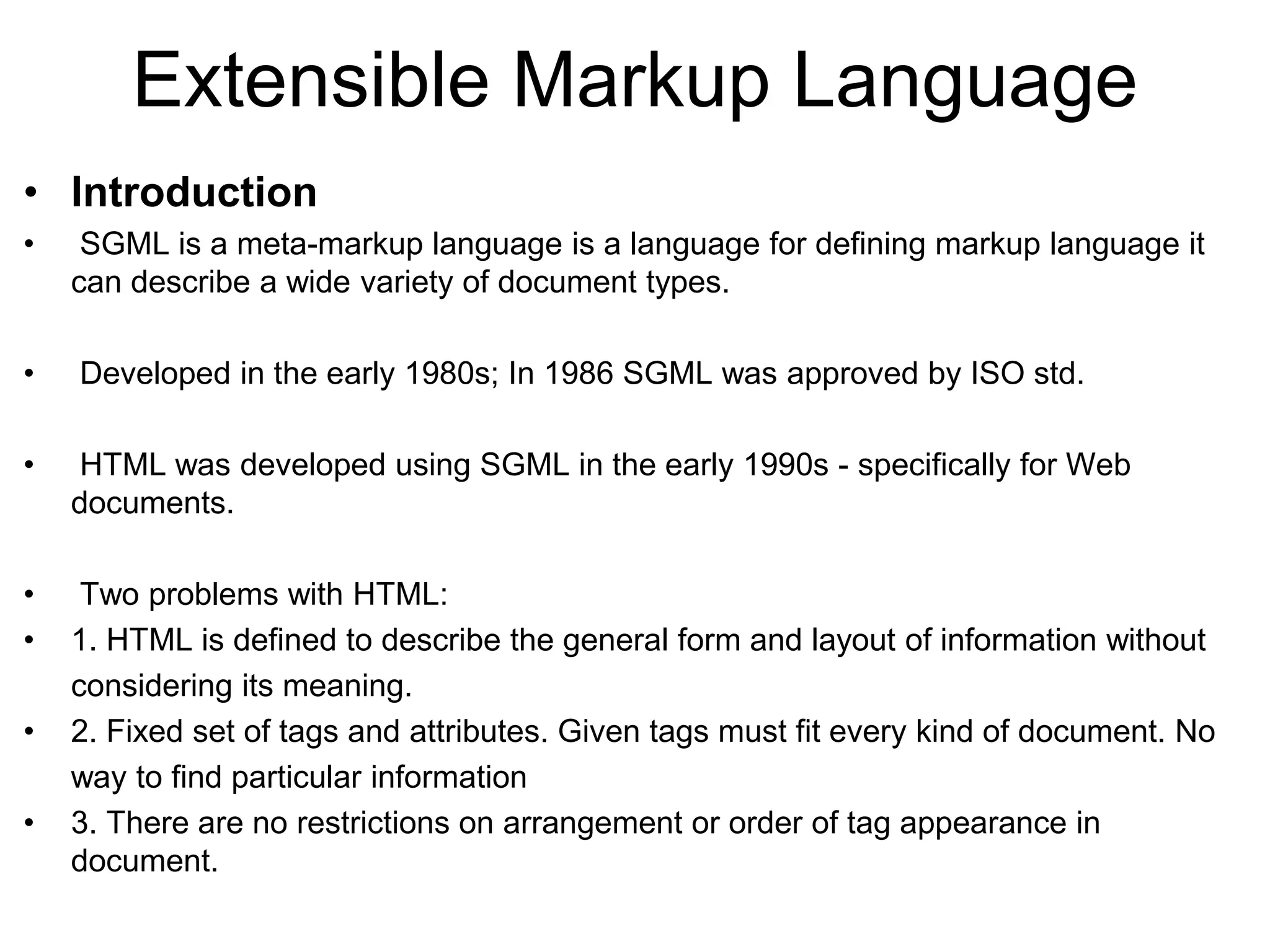 Extensible Markup Language
• Introduction
• SGML is a meta-markup language is a language for defining markup language it
can describe a wide variety of document types.
• Developed in the early 1980s; In 1986 SGML was approved by ISO std.
• HTML was developed using SGML in the early 1990s - specifically for Web
documents.
• Two problems with HTML:
• 1. HTML is defined to describe the general form and layout of information without
considering its meaning.
• 2. Fixed set of tags and attributes. Given tags must fit every kind of document. No
way to find particular information
• 3. There are no restrictions on arrangement or order of tag appearance in
document.
 