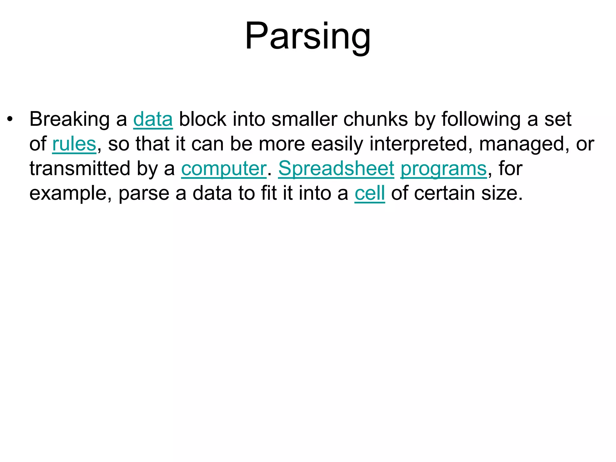 Parsing
• Breaking a data block into smaller chunks by following a set
of rules, so that it can be more easily interpreted, managed, or
transmitted by a computer. Spreadsheet programs, for
example, parse a data to fit it into a cell of certain size.
 