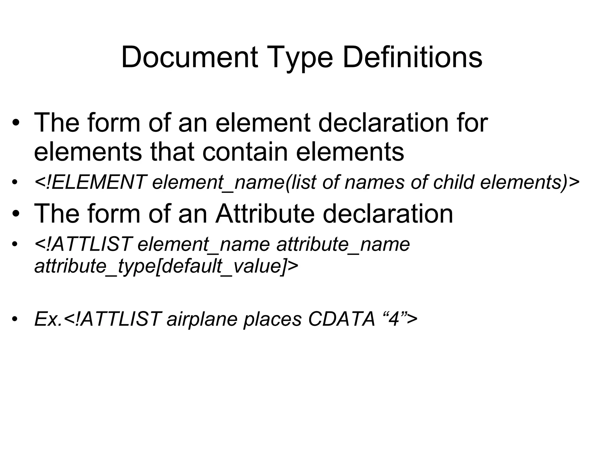 Document Type Definitions
• The form of an element declaration for
elements that contain elements
• <!ELEMENT element_name(list of names of child elements)>
• The form of an Attribute declaration
• <!ATTLIST element_name attribute_name
attribute_type[default_value]>
• Ex.<!ATTLIST airplane places CDATA “4”>
 