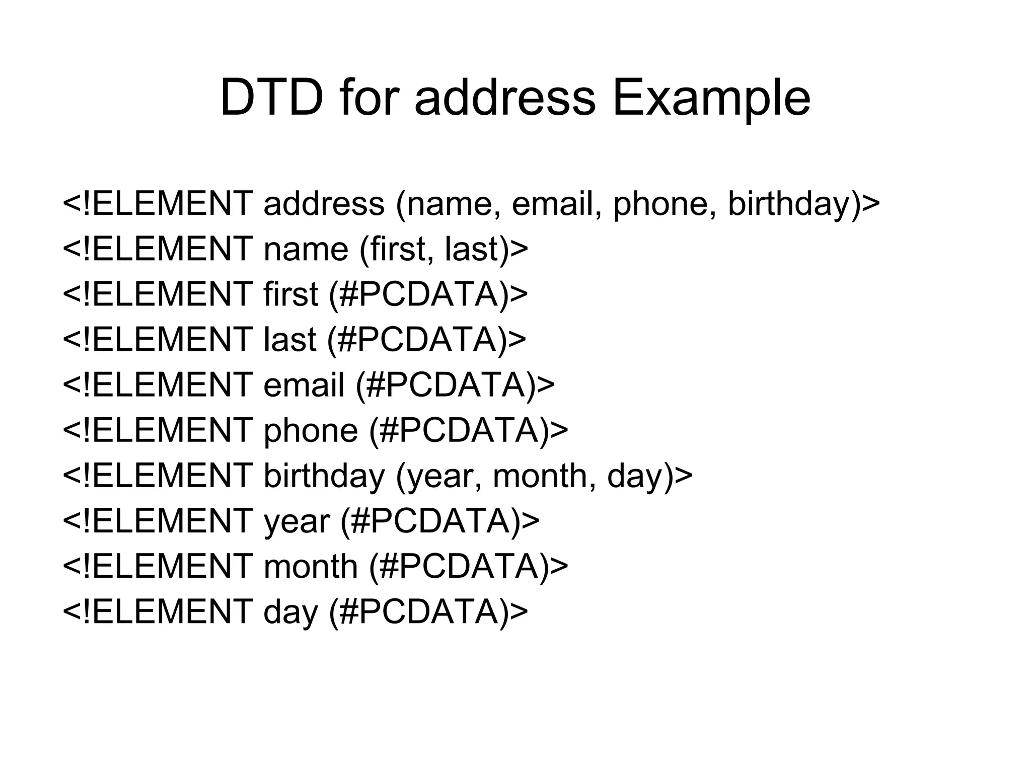 DTD for address Example
<!ELEMENT address (name, email, phone, birthday)>
<!ELEMENT name (first, last)>
<!ELEMENT first (#PCDATA)>
<!ELEMENT last (#PCDATA)>
<!ELEMENT email (#PCDATA)>
<!ELEMENT phone (#PCDATA)>
<!ELEMENT birthday (year, month, day)>
<!ELEMENT year (#PCDATA)>
<!ELEMENT month (#PCDATA)>
<!ELEMENT day (#PCDATA)>
 
