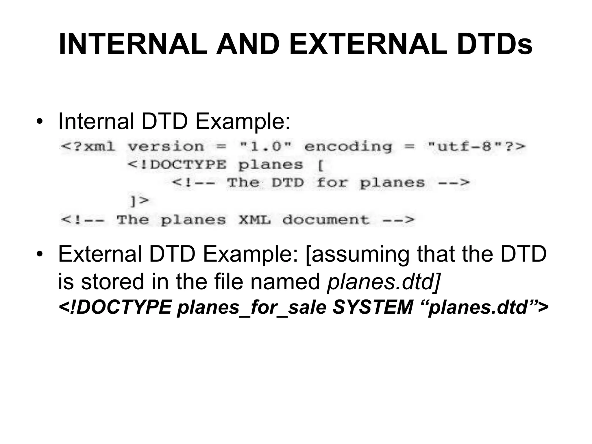 INTERNAL AND EXTERNAL DTDs
• Internal DTD Example:
• External DTD Example: [assuming that the DTD
is stored in the file named planes.dtd]
<!DOCTYPE planes_for_sale SYSTEM “planes.dtd”>
 