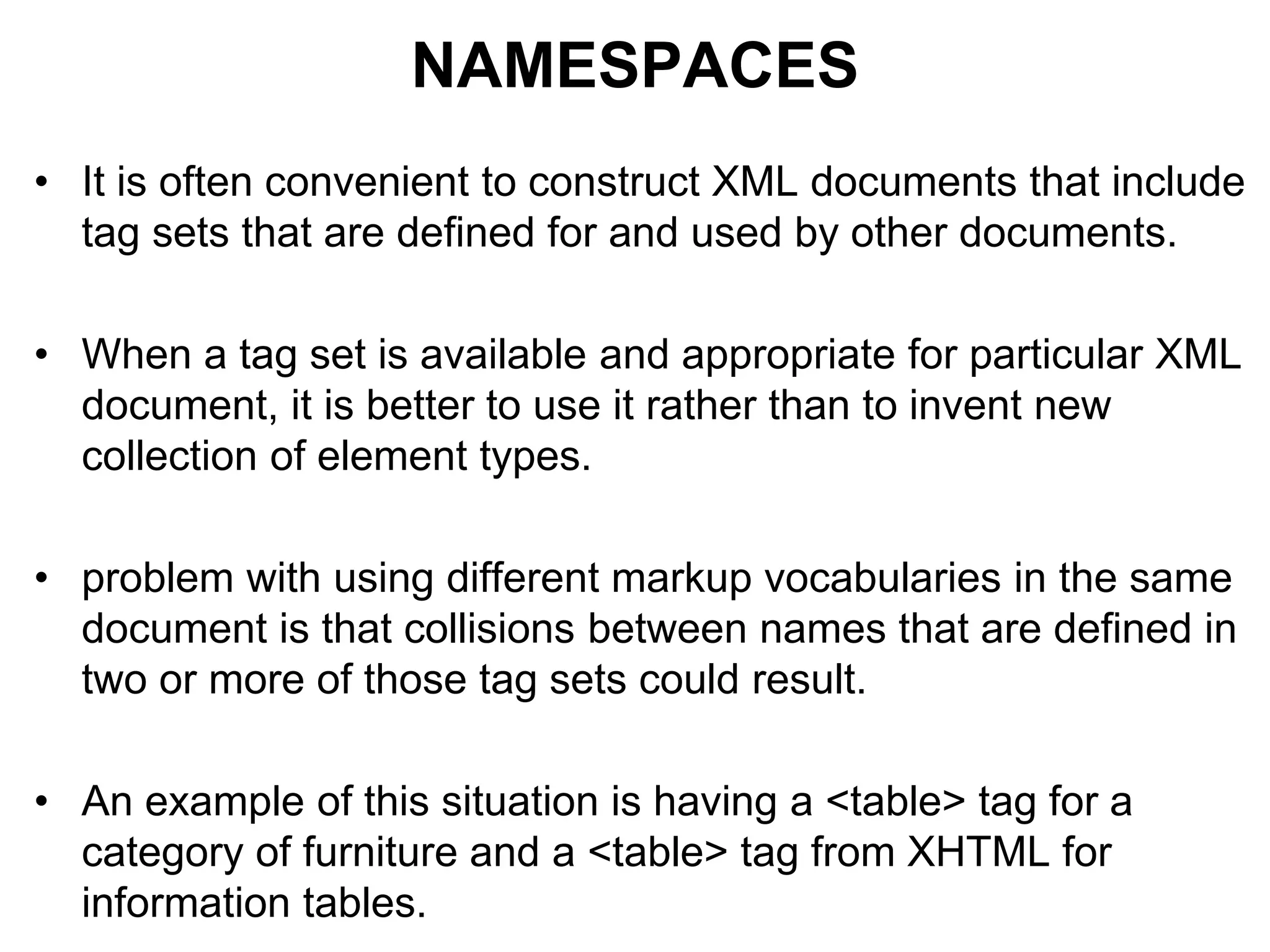 NAMESPACES
• It is often convenient to construct XML documents that include
tag sets that are defined for and used by other documents.
• When a tag set is available and appropriate for particular XML
document, it is better to use it rather than to invent new
collection of element types.
• problem with using different markup vocabularies in the same
document is that collisions between names that are defined in
two or more of those tag sets could result.
• An example of this situation is having a <table> tag for a
category of furniture and a <table> tag from XHTML for
information tables.
 