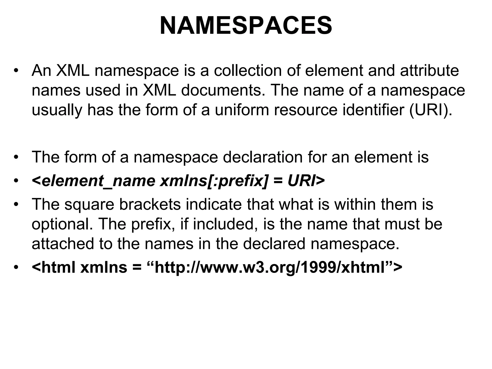 NAMESPACES
• An XML namespace is a collection of element and attribute
names used in XML documents. The name of a namespace
usually has the form of a uniform resource identifier (URI).
• The form of a namespace declaration for an element is
• <element_name xmlns[:prefix] = URI>
• The square brackets indicate that what is within them is
optional. The prefix, if included, is the name that must be
attached to the names in the declared namespace.
• <html xmlns = “http://www.w3.org/1999/xhtml”>
 