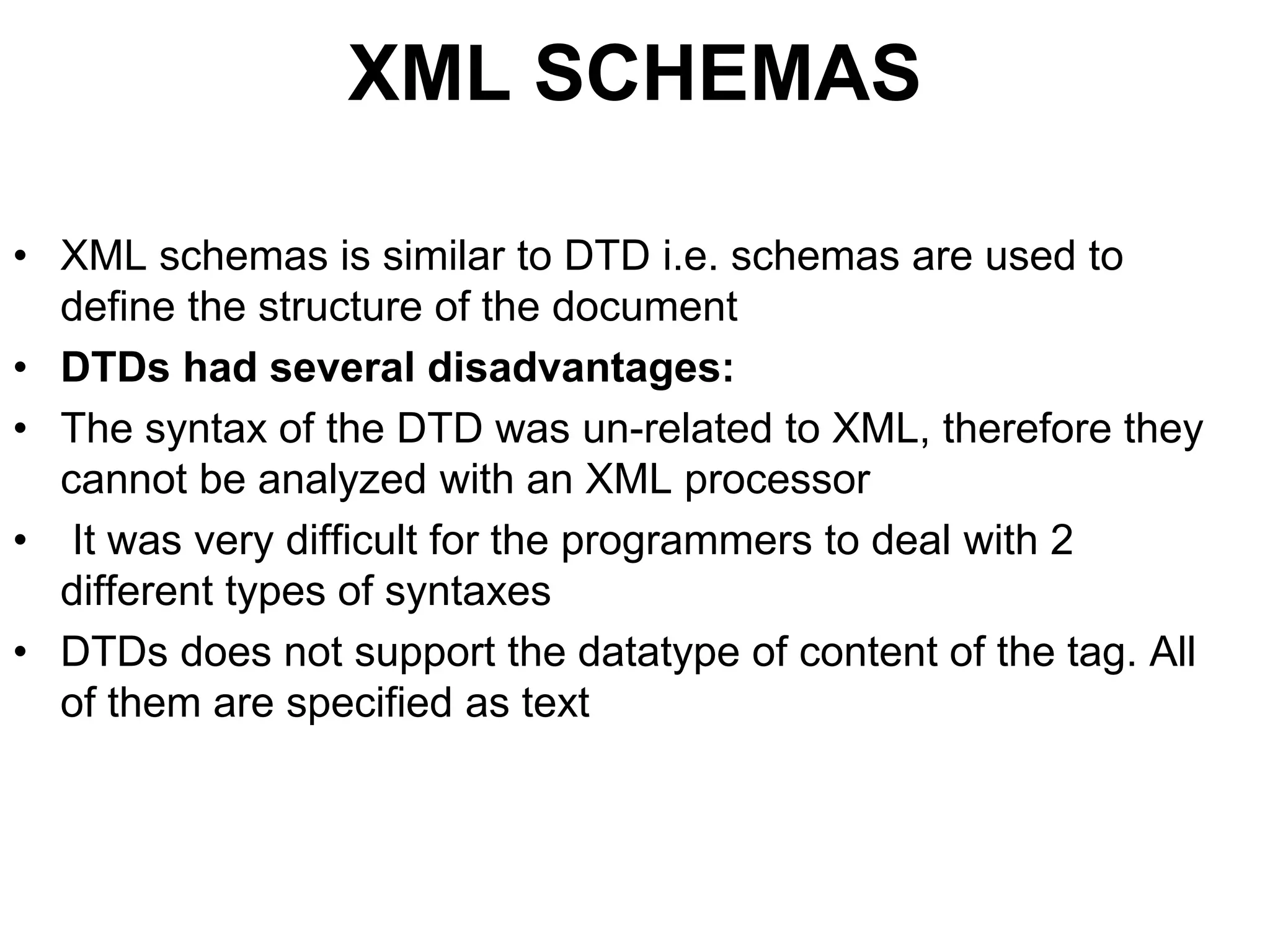XML SCHEMAS
• XML schemas is similar to DTD i.e. schemas are used to
define the structure of the document
• DTDs had several disadvantages:
• The syntax of the DTD was un-related to XML, therefore they
cannot be analyzed with an XML processor
• It was very difficult for the programmers to deal with 2
different types of syntaxes
• DTDs does not support the datatype of content of the tag. All
of them are specified as text
 