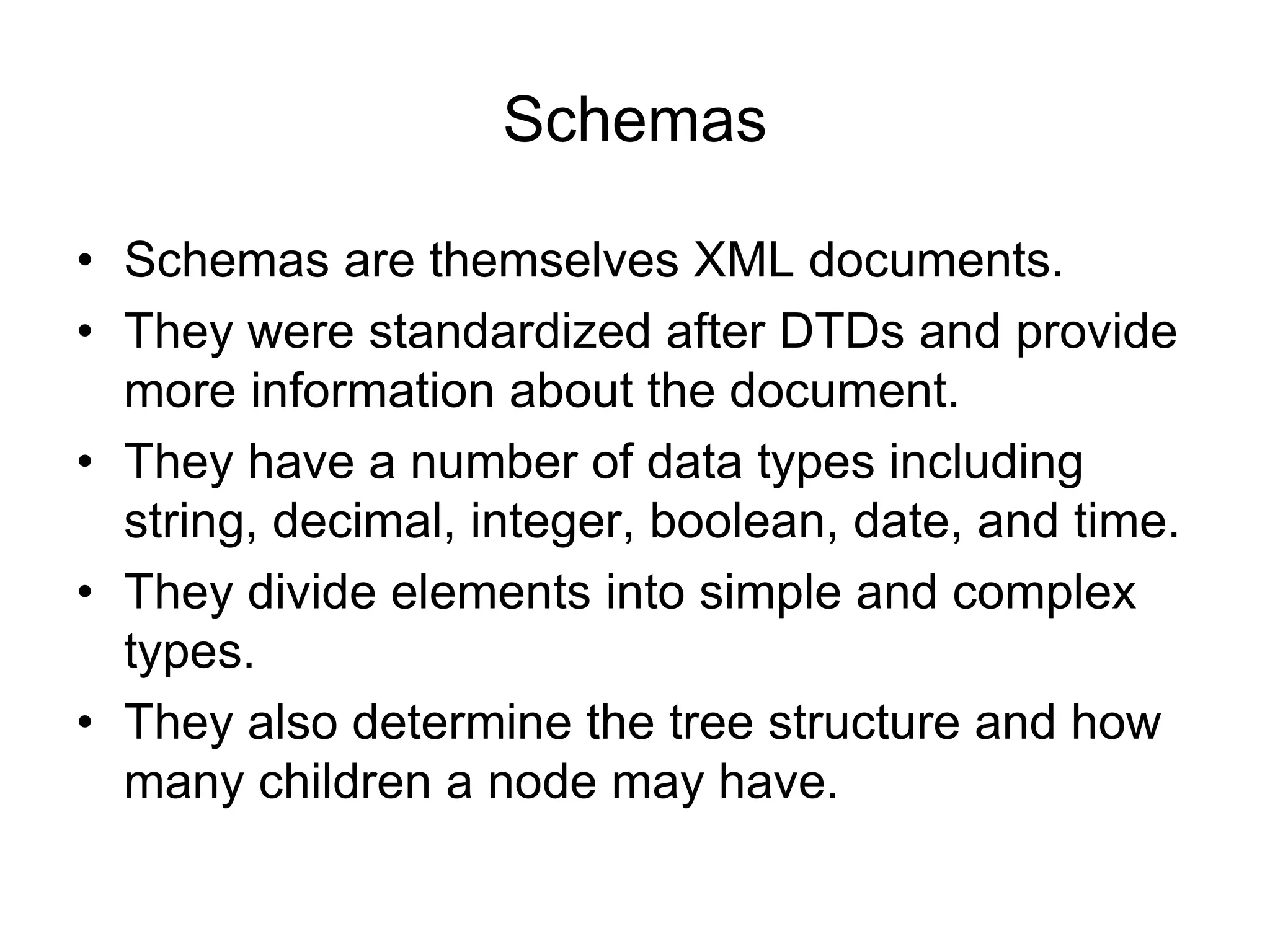 Schemas
• Schemas are themselves XML documents.
• They were standardized after DTDs and provide
more information about the document.
• They have a number of data types including
string, decimal, integer, boolean, date, and time.
• They divide elements into simple and complex
types.
• They also determine the tree structure and how
many children a node may have.
 