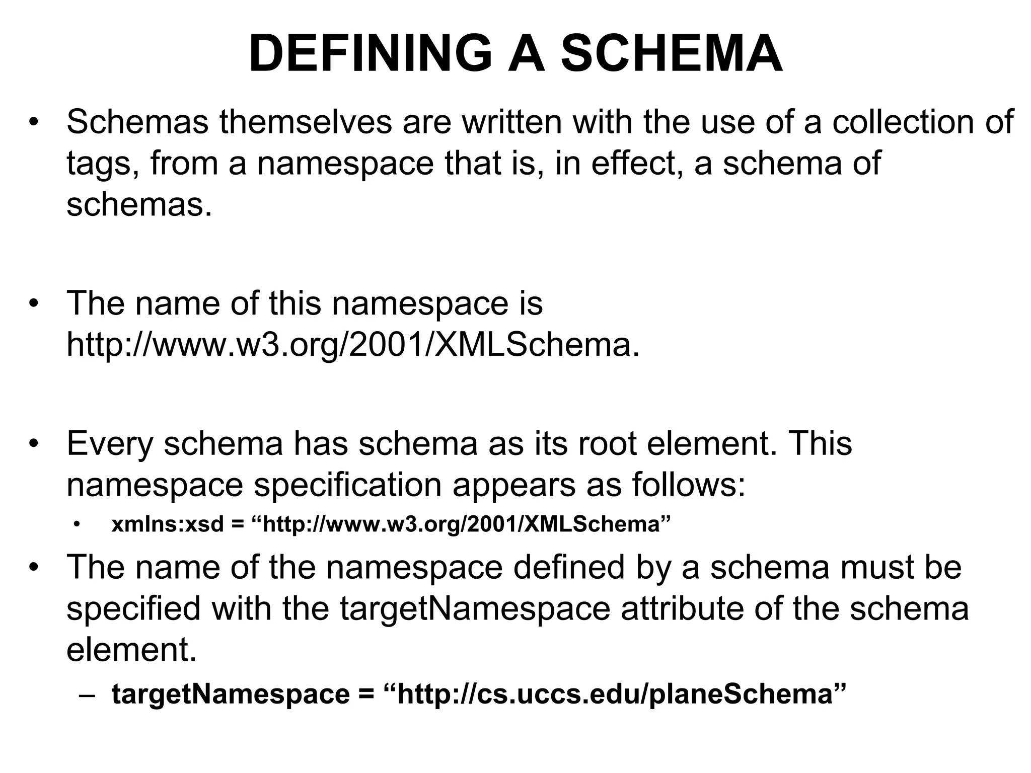 DEFINING A SCHEMA
• Schemas themselves are written with the use of a collection of
tags, from a namespace that is, in effect, a schema of
schemas.
• The name of this namespace is
http://www.w3.org/2001/XMLSchema.
• Every schema has schema as its root element. This
namespace specification appears as follows:
• xmlns:xsd = “http://www.w3.org/2001/XMLSchema”
• The name of the namespace defined by a schema must be
specified with the targetNamespace attribute of the schema
element.
– targetNamespace = “http://cs.uccs.edu/planeSchema”
 