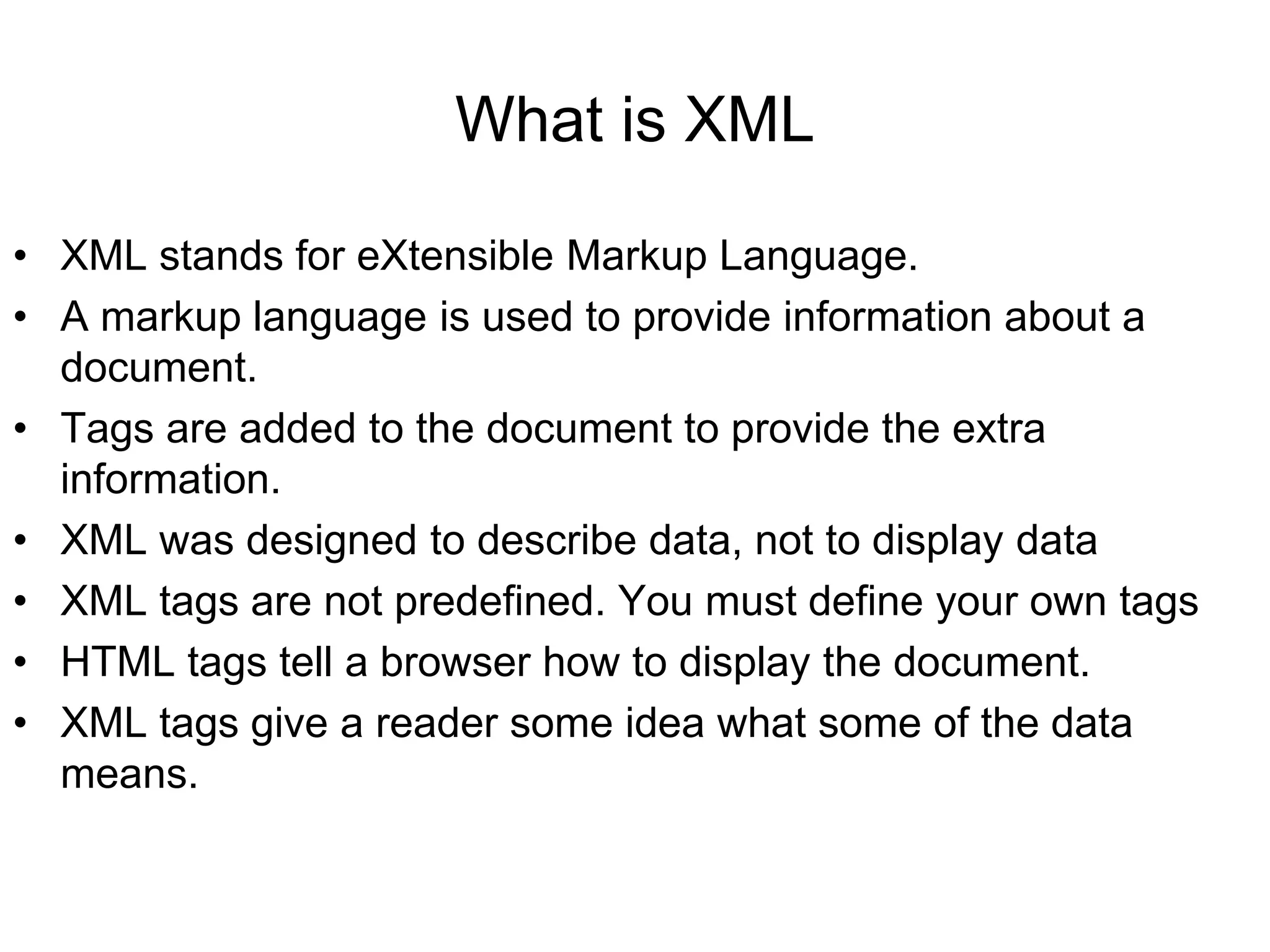 What is XML
• XML stands for eXtensible Markup Language.
• A markup language is used to provide information about a
document.
• Tags are added to the document to provide the extra
information.
• XML was designed to describe data, not to display data
• XML tags are not predefined. You must define your own tags
• HTML tags tell a browser how to display the document.
• XML tags give a reader some idea what some of the data
means.
 