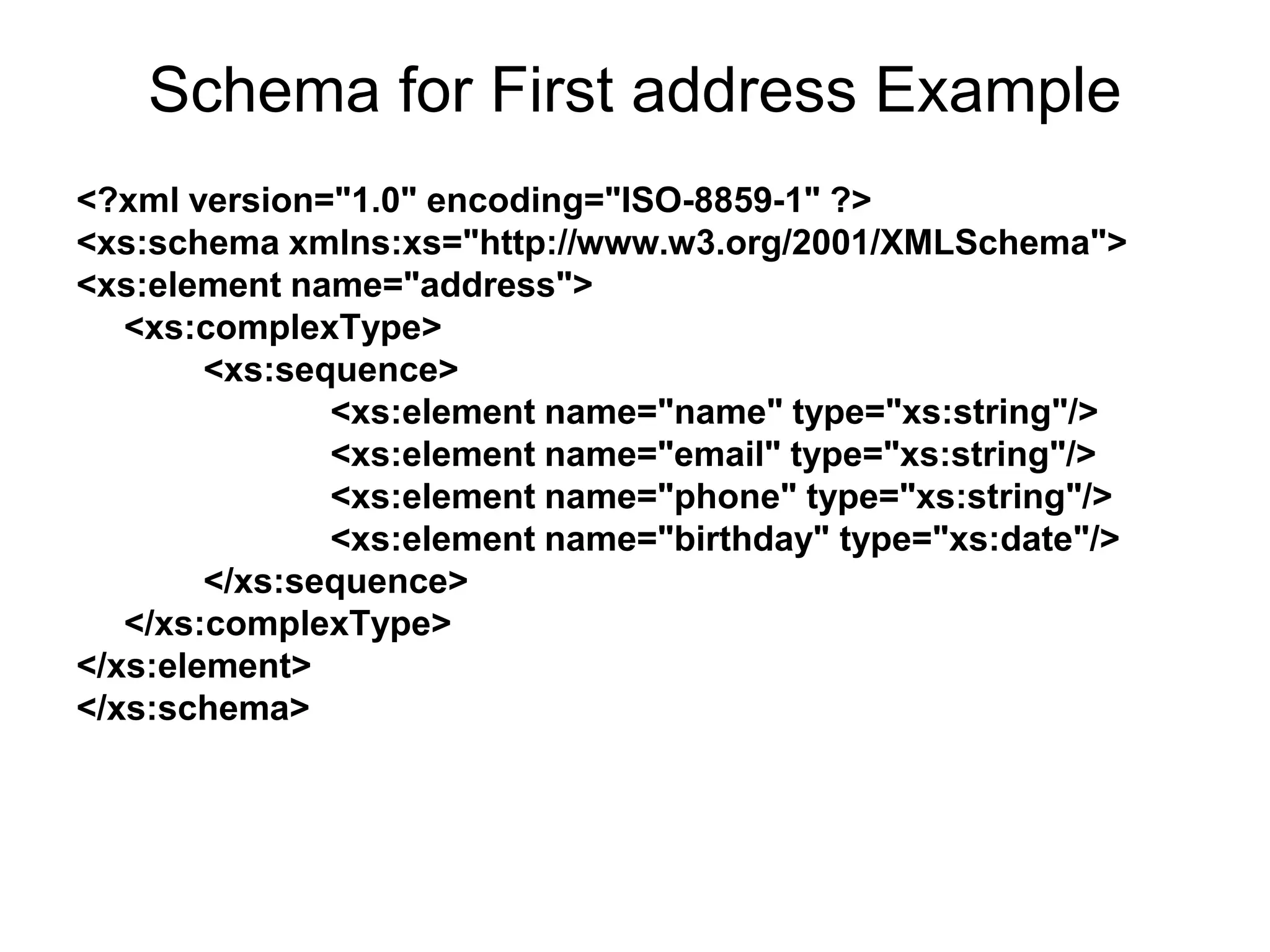 Schema for First address Example
<?xml version="1.0" encoding="ISO-8859-1" ?>
<xs:schema xmlns:xs="http://www.w3.org/2001/XMLSchema">
<xs:element name="address">
<xs:complexType>
<xs:sequence>
<xs:element name="name" type="xs:string"/>
<xs:element name="email" type="xs:string"/>
<xs:element name="phone" type="xs:string"/>
<xs:element name="birthday" type="xs:date"/>
</xs:sequence>
</xs:complexType>
</xs:element>
</xs:schema>
 